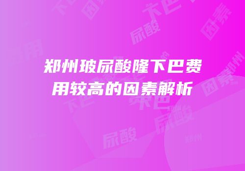 郑州玻尿酸隆下巴费用较高的因素解析
