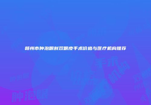赣州市肿泡眼割双眼皮手术价格与医疗机构推荐