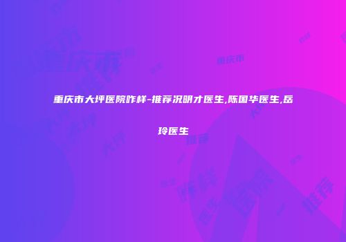 重庆市大坪医院咋样-推荐况明才医生,陈国华医生,岳玲医生