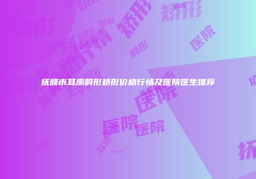 抚顺市耳廓畸形矫形价格行情及医院医生推荐