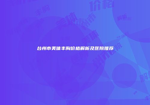 台州市美体丰胸价格解析及医院推荐