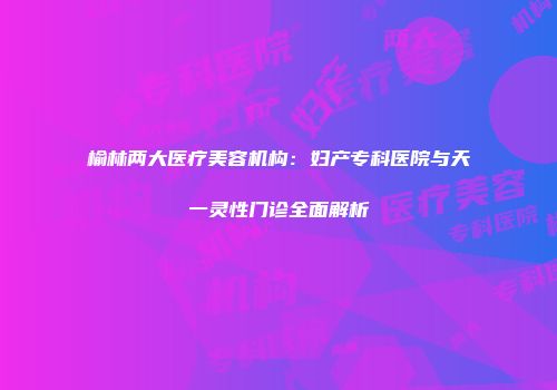 榆林两大医疗美容机构：妇产专科医院与天一灵性门诊全面解析