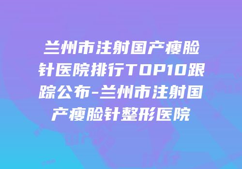 兰州市注射国产瘦脸针医院排行TOP10跟踪公布-兰州市注射国产瘦脸针整形医院