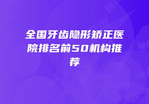 全国牙齿隐形矫正医院排名前50机构推荐