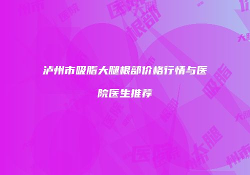 泸州市吸脂大腿根部价格行情与医院医生推荐