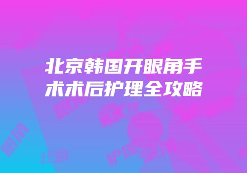 北京韩国开眼角手术术后护理全攻略