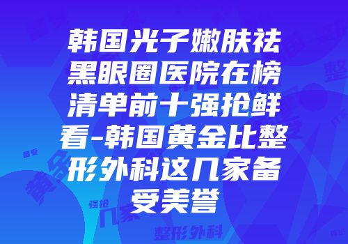 韩国光子嫩肤祛黑眼圈医院在榜清单前十强抢鲜看-韩国黄金比整形外科这几家备受美誉