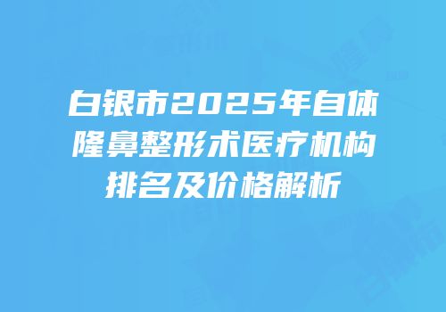 白银市2025年自体隆鼻整形术医疗机构排名及价格解析