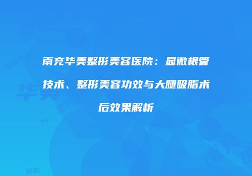 南充华美整形美容医院：显微根管技术、整形美容功效与大腿吸脂术后效果解析