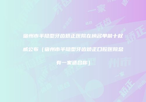 宿州市半隐型牙齿矫正医院在榜名单前十权威公布（宿州市半隐型牙齿矫正口腔医院总有一家适合你）