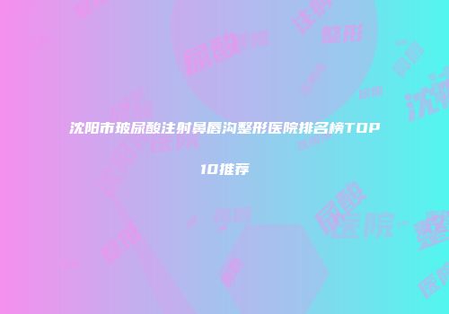 沈阳市玻尿酸注射鼻唇沟整形医院排名榜TOP10推荐