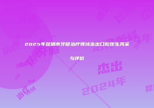 2025年昆明市牙髓治疗领域杰出口腔医生风采与评价