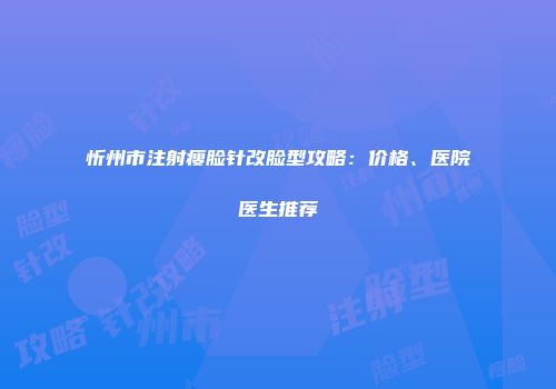 忻州市注射瘦脸针改脸型攻略：价格、医院医生推荐