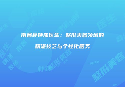 南昌朴钟洙医生：整形美容领域的精湛技艺与个性化服务