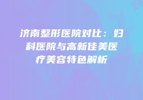 济南整形医院对比：妇科医院与高新佳美医疗美容特色解析