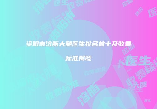 资阳市溶脂大腿医生排名前十及收费标准揭晓