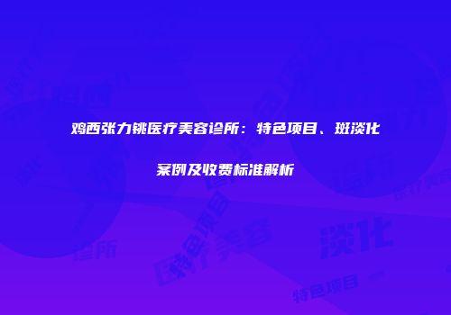 鸡西张力铫医疗美容诊所：特色项目、斑淡化案例及收费标准解析