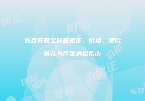 长春牙冠金属冠矫正：价格、医院推荐与医生选择指南