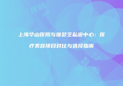 上海华山医院与维瑟芝私密中心：医疗美容项目对比与选择指南