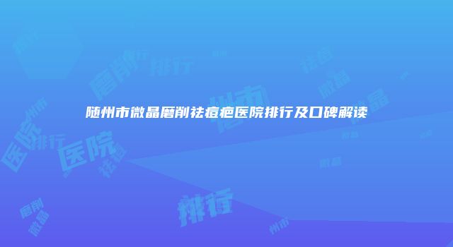 随州市微晶磨削祛痘疤医院排行及口碑解读