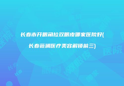 长春市开眼角拉双眼皮哪家医院好(长春薇澜医疗美容解锁前三)