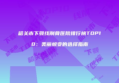韶关市下颚线削骨医院排行榜TOP10：美丽蜕变的选择指南