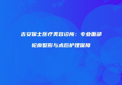 吉安保士医疗美容诊所：专业面部轮廓整形与术后护理保障