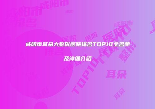咸阳市耳朵大整形医院排名TOP10全名单及详细介绍
