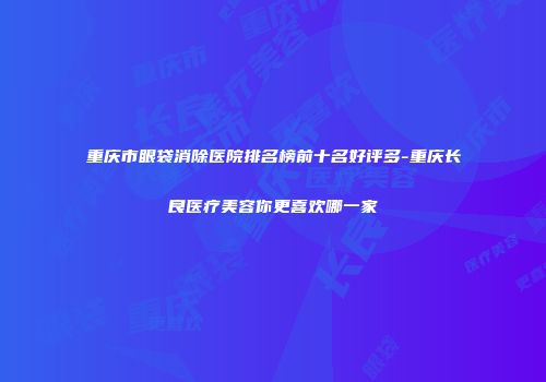 重庆市眼袋消除医院排名榜前十名好评多-重庆长良医疗美容你更喜欢哪一家