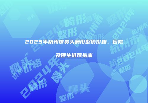 2025年杭州市鼻头畸形整形价格、医院及医生推荐指南