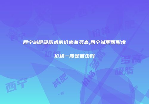 西宁减肥吸脂术的价格有多高,西宁减肥吸脂术价格一般是多少钱