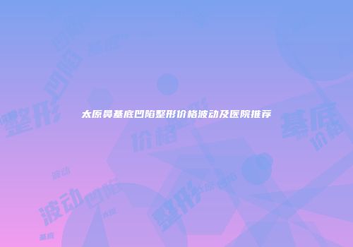 太原鼻基底凹陷整形价格波动及医院推荐