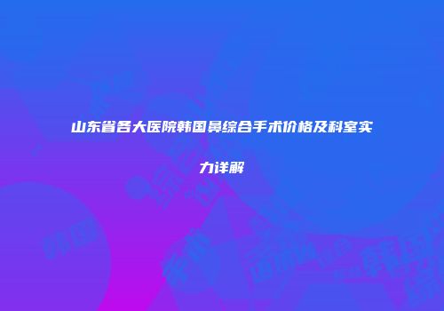 山东省各大医院韩国鼻综合手术价格及科室实力详解