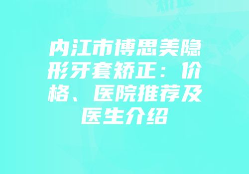 内江市博思美隐形牙套矫正：价格、医院推荐及医生介绍