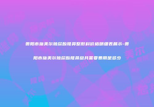 贵阳市施美尔玻尿酸隆鼻整形科价格明细表展示-贵阳市施美尔玻尿酸隆鼻总共需要费用是多少