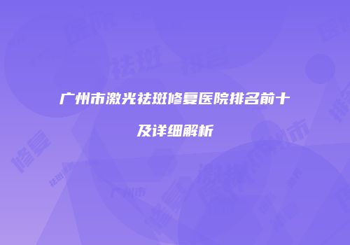 广州市激光祛斑修复医院排名前十及详细解析