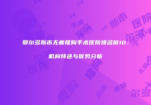 鄂尔多斯市无痕隆胸手术医院排名前10：机构特色与优势分析