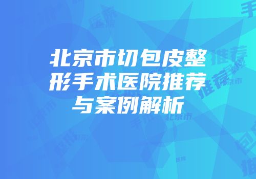北京市切包皮整形手术医院推荐与案例解析