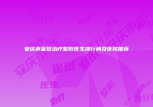 安庆市雀斑治疗整形医生排行榜及医院推荐