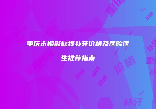 重庆市楔形缺损补牙价格及医院医生推荐指南