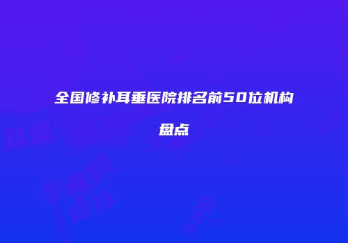 全国修补耳垂医院排名前50位机构盘点