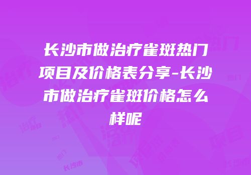 长沙市做治疗雀斑热门项目及价格表分享-长沙市做治疗雀斑价格怎么样呢