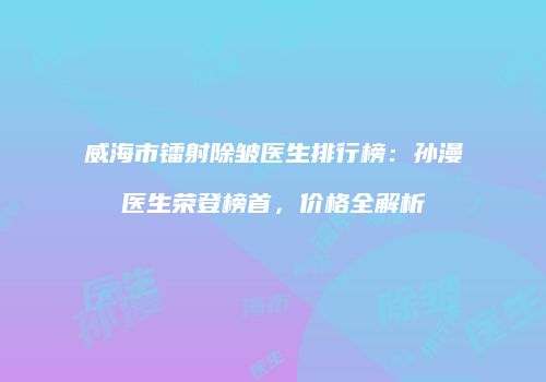 威海市镭射除皱医生排行榜：孙漫医生荣登榜首，价格全解析