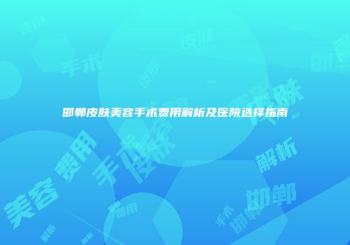 邯郸皮肤美容手术费用解析及医院选择指南