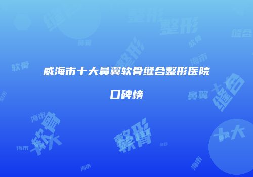 威海市十大鼻翼软骨缝合整形医院口碑榜