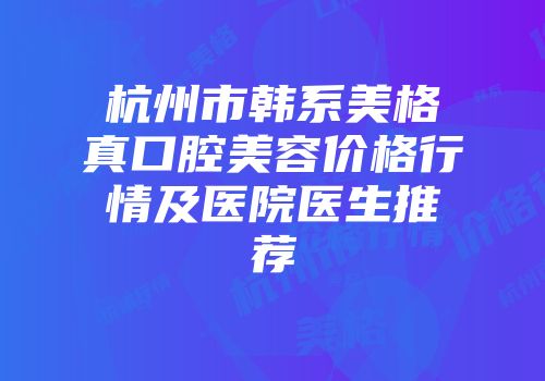 杭州市韩系美格真口腔美容价格行情及医院医生推荐