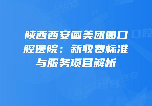 陕西西安画美团圆口腔医院：新收费标准与服务项目解析