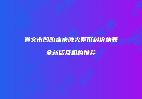 遵义市凹陷疤痕激光整形科价格表全新版及机构推荐