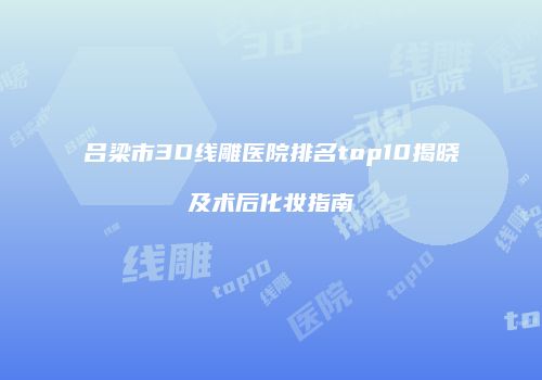 吕梁市3D线雕医院排名top10揭晓及术后化妆指南