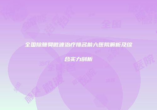 全国除腋臭微波治疗排名前六医院解析及综合实力剖析